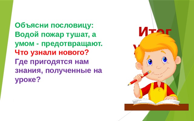 Объясни пословицу: Водой пожар тушат, а умом - предотвращают. Что узнали нового? Где пригодятся нам знания, полученные на уроке? Итог урока 