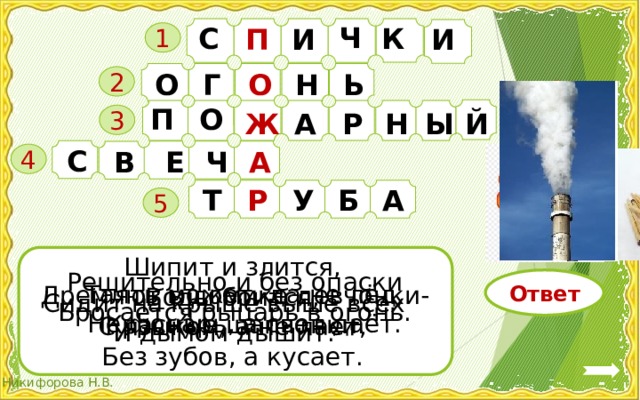 Ч К С П И И   1 О О Г Н Ь 2 О П А Р Ж Й Ы Н 3 С Ч А В Е 4 Б А У Р Т 5 Шипит и злится, Воды боится, С языком, а не лает, Без зубов, а кусает. Решительно и без опаски Бросается рыцарь в огонь. Ответ Таять может, да не лёд, Не фонарь, а свет даёт. Дремлют в домике девчонки- Красные шапчонки. Сидит на крыше выше всех И дымом дышит. 