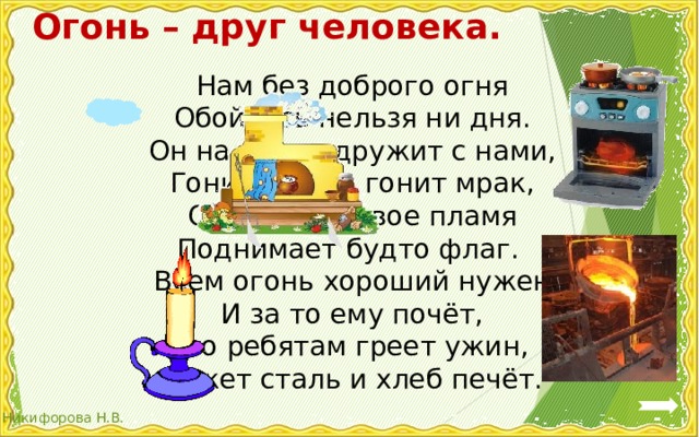 Огонь – друг человека. Нам без доброго огня  Обойтись нельзя ни дня.  Он надёжно дружит с нами,  Гонит холод, гонит мрак,  Он приветливое пламя  Поднимает будто флаг. Всем огонь хороший нужен  И за то ему почёт,  Что ребятам греет ужин,  Режет сталь и хлеб печёт. 