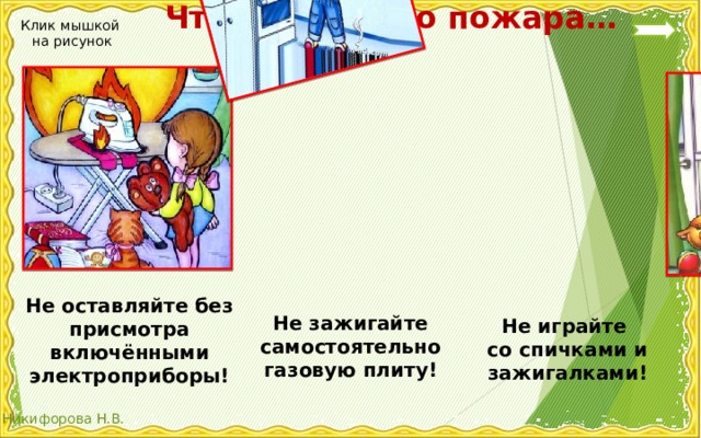  Чтобы не было пожара… Клик мышкой на рисунок Не оставляйте без присмотра включёнными электроприборы! Не зажигайте самостоятельно газовую плиту! Не играйте со спичками и зажигалками! 