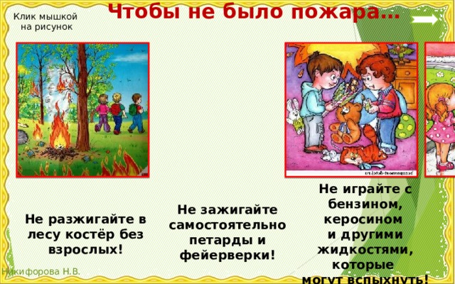  Чтобы не было пожара… Клик мышкой на рисунок Не играйте с бензином, керосином и другими жидкостями, которые могут вспыхнуть! Не зажигайте самостоятельно петарды и фейерверки! Не разжигайте в лесу костёр без взрослых! 