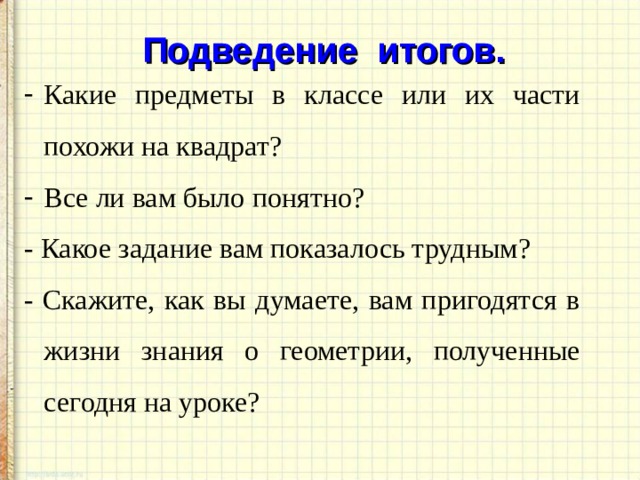 Подведение итогов. Какие предметы в классе или их части похожи на квадрат? Все ли вам было понятно? - Какое задание вам показалось трудным? - Скажите, как вы думаете, вам пригодятся в жизни знания о геометрии, полученные сегодня на уроке? 