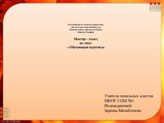     «Если ребенок не может учиться так,    как мы учим, может быть, мы  должны учить,   так как он умеет»  Игнасио Эстрада   Мастер – класс  по теме  « Обучающая игротека»   Учителя начальных классов МКОУ СОШ №1 Незамединовой Заремы Михайловны 