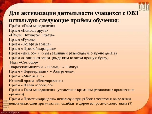 Для активизации деятельности учащихся с ОВЗ использую следующие приёмы обучения:  Приём «Тайм-менеджмент»  Прием «Помощь друга»  «Найди, Посмотри, Ответь»  Прием «Ручеек»  Прием «Эстафета абзаца»  Прием « Простой карандаш»  Прием «Диктор» ( читает задание и разъясняет что нужно делать)  Прием «Словарная опера (выделяем голосом нужную букву)   Идея «Светофор».  Творческие минутки « Я сам», « Я могу»  Прием « Перевертыши» « Анаграммы».  Прием «Мыслитель»  Игровой прием «Декатировщик»  Прием « Юный корректор»  Приём « Тайм-менеджмент» -управление временем (технология организации времени).  Прием « Простой карандаш» использую при работе с текстом и выделении непонятных слов при указании ошибки в форме вопросительного знака (?)   