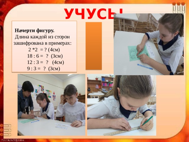                       УЧУСЬ!   Начерти фигуру.   Длина каждой из сторон зашифрована в примерах:  2 *2 = ? (4см)  18 : 6 = ? (3см)  12 : 3 = ? (4см)  9 : 3 = ? (3см) 