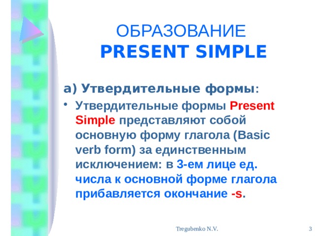 ОБРАЗОВАНИЕ   PRESENT SIMPLE а)  Утвердительные формы : Утвердительные формы Present Simple представляют собой основную форму глагола (Basic verb form) за единственным исключением: в 3-ем лице ед. числа к основной форме глагола прибавляется окончание  -s .  Tregubenko N.V. 