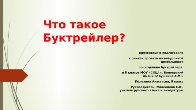 Что такое Буктрейлер? Презентацию подготовила  в рамках проекта по внеурочной деятельности  по созданию буктрейлера в 8 классе МОУ «СОШ п. Белоярский имени Бабушкина А.М.» Полехина Анастасия, 8 класс Руководитель: Максимова С.В., учитель русского языка и литературы 