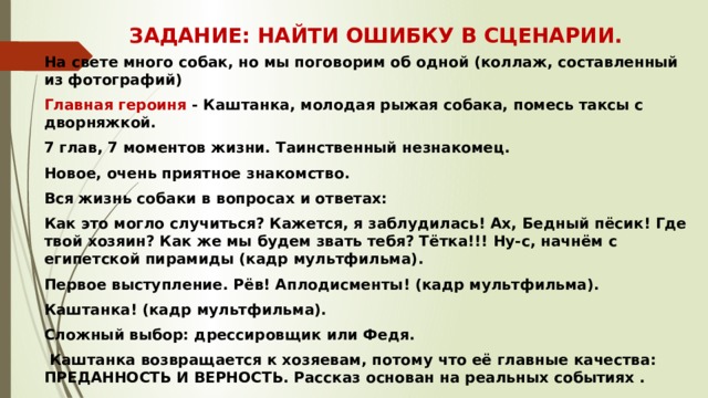 ЗАДАНИЕ: НАЙТИ ОШИБКУ В СЦЕНАРИИ. На свете много собак, но мы поговорим об одной (коллаж, составленный из фотографий) Главная героиня - Каштанка, молодая рыжая собака, помесь таксы с дворняжкой. 7 глав, 7 моментов жизни. Таинственный незнакомец. Новое, очень приятное знакомство. Вся жизнь собаки в вопросах и ответах: Как это могло случиться? Кажется, я заблудилась! Ах, Бедный пёсик! Где твой хозяин? Как же мы будем звать тебя? Тётка!!! Ну-с, начнём с египетской пирамиды (кадр мультфильма). Первое выступление. Рёв! Аплодисменты! (кадр мультфильма). Каштанка! (кадр мультфильма). Сложный выбор: дрессировщик или Федя.  Каштанка возвращается к хозяевам, потому что её главные качества: ПРЕДАННОСТЬ И ВЕРНОСТЬ. Рассказ основан на реальных событиях . 