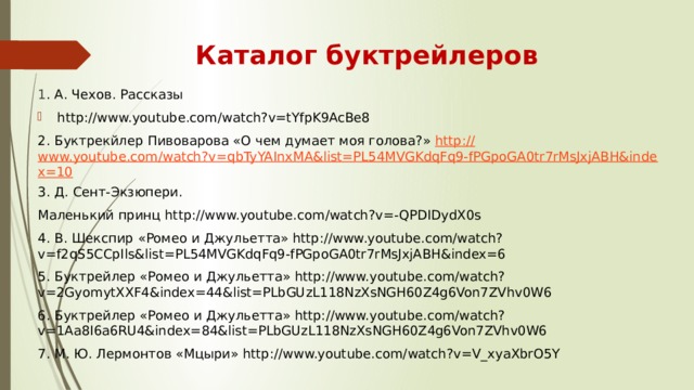 Каталог буктрейлеров 1 . А. Чехов. Рассказы http://www.youtube.com/watch?v=tYfpK9AcBe8 2. Буктрекйлер Пивоварова «О чем думает моя голова?» http:// www.youtube.com/watch?v=qbTyYAInxMA&list=PL54MVGKdqFq9-fPGpoGA0tr7rMsJxjABH&index=10 3. Д. Сент-Экзюпери. Маленький принц http://www.youtube.com/watch?v=-QPDIDydX0s 4. В. Шекспир «Ромео и Джульетта» http://www.youtube.com/watch?v=f2qS5CCpIls&list=PL54MVGKdqFq9-fPGpoGA0tr7rMsJxjABH&index=6 5. Буктрейлер «Ромео и Джульетта» http://www.youtube.com/watch?v=2GyomytXXF4&index=44&list=PLbGUzL118NzXsNGH60Z4g6Von7ZVhv0W6 6. Буктрейлер «Ромео и Джульетта» http://www.youtube.com/watch?v=1Aa8I6a6RU4&index=84&list=PLbGUzL118NzXsNGH60Z4g6Von7ZVhv0W6 7. М. Ю. Лермонтов «Мцыри» http://www.youtube.com/watch?v=V_xyaXbrO5Y 