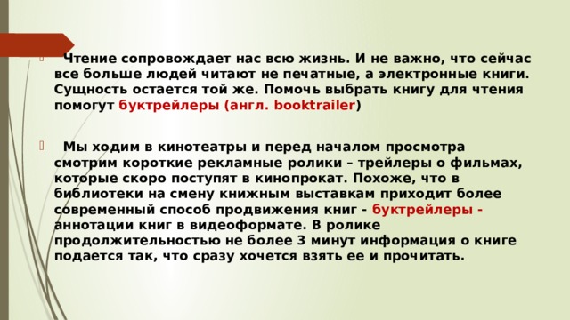  Чтение сопровождает нас всю жизнь. И не важно, что сейчас все больше людей читают не печатные, а электронные книги. Сущность остается той же. Помочь выбрать книгу для чтения помогут буктрейлеры (англ. booktrailer )   Мы ходим в кинотеатры и перед началом просмотра смотрим короткие рекламные ролики – трейлеры о фильмах, которые скоро поступят в кинопрокат. Похоже, что в библиотеки на смену книжным выставкам приходит более современный способ продвижения книг - буктрейлеры - аннотации книг в видеоформате. В ролике продолжительностью не более 3 минут информация о книге подается так, что сразу хочется взять ее и прочитать. 