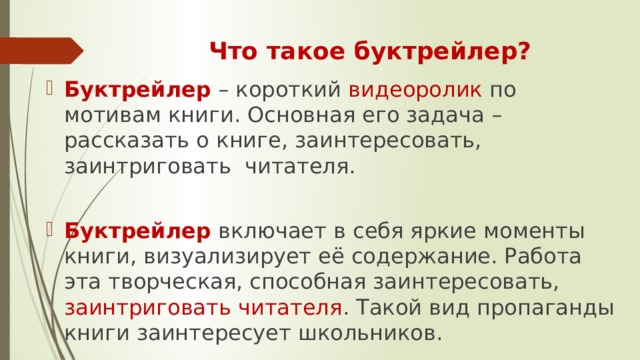 Что такое буктрейлер? Буктрейлер – короткий видеоролик по мотивам книги. Основная его задача – рассказать о книге, заинтересовать, заинтриговать  читателя. Буктрейлер включает в себя яркие моменты книги, визуализирует её содержание. Работа эта творческая, способная заинтересовать, заинтриговать читателя . Такой вид пропаганды книги заинтересует школьников. 