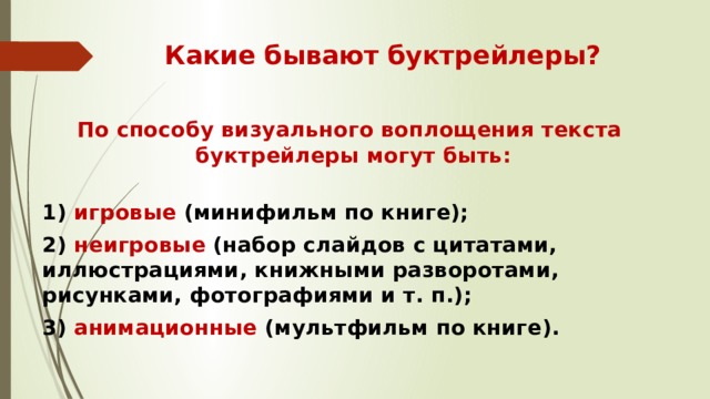 Какие бывают буктрейлеры?  По способу визуального воплощения текста  буктрейлеры могут быть:  1) игровые  (минифильм по книге); 2) неигровые  (набор слайдов с цитатами, иллюстрациями, книжными разворотами, рисунками, фотографиями и т. п.); 3) анимационные  (мультфильм по книге). 