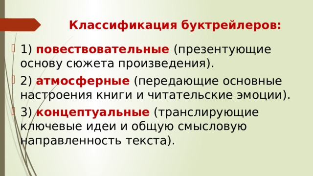 Классификация буктрейлеров: 1)  повествовательные  (презентующие основу сюжета произведения). 2)  атмосферные  (передающие основные настроения книги и читательские эмоции). 3) концептуальные  (транслирующие ключевые идеи и общую смысловую направленность текста). 