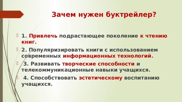 Зачем нужен буктрейлер? 1. Привлечь подрастающее поколение к чтению книг . 2. Популяризировать книги с использованием современных информационных технологий .  3. Развивать творческие способности и телекоммуникационные навыки учащихся.  4. Способствовать эстетическому воспитанию учащихся. 