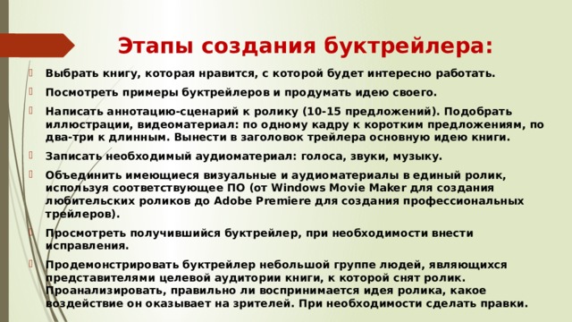 Этапы создания буктрейлера: Выбрать книгу, которая нравится, с которой будет интересно работать. Посмотреть примеры буктрейлеров и продумать идею своего. Написать аннотацию-сценарий к ролику (10-15 предложений). Подобрать иллюстрации, видеоматериал: по одному кадру к коротким предложениям, по два-три к длинным. Вынести в заголовок трейлера основную идею книги. Записать необходимый аудиоматериал: голоса, звуки, музыку. Объединить имеющиеся визуальные и аудиоматериалы в единый ролик, используя соответствующее ПО (от Windows Movie Maker для создания любительских роликов до Adobe Premiere для создания профессиональных трейлеров). Просмотреть получившийся буктрейлер, при необходимости внести исправления. Продемонстрировать буктрейлер небольшой группе людей, являющихся представителями целевой аудитории книги, к которой снят ролик. Проанализировать, правильно ли воспринимается идея ролика, какое воздействие он оказывает на зрителей. При необходимости сделать правки. 