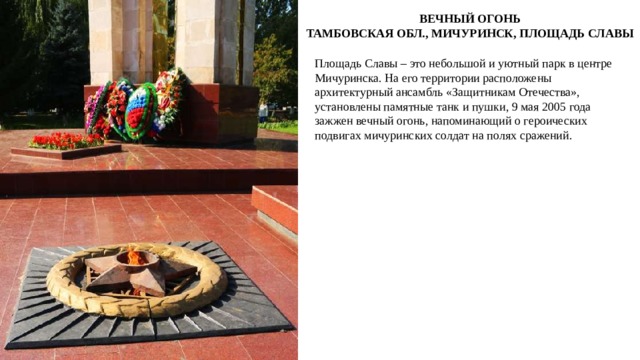 ВЕЧНЫЙ ОГОНЬ ТАМБОВСКАЯ ОБЛ., МИЧУРИНСК, ПЛОЩАДЬ СЛАВЫ Площадь Славы – это небольшой и уютный парк в центре Мичуринска. На его территории расположены архитектурный ансамбль «Защитникам Отечества», установлены памятные танк и пушки, 9 мая 2005 года зажжен вечный огонь, напоминающий о героических подвигах мичуринских солдат на полях сражений. 