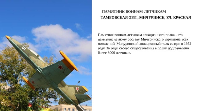 ПАМЯТНИК ВОИНАМ-ЛЕТЧИКАМ ТАМБОВСКАЯ ОБЛ., МИЧУРИНСК, УЛ. КРАСНАЯ Памятник воинам-летчикам авиационного полка - это памятник летному составу Мичуринского гарнизона всех поколений. Мичуринский авиационный полк создан в 1952 году. За годы своего существования в полку подготовлено более 8000 летчиков. 