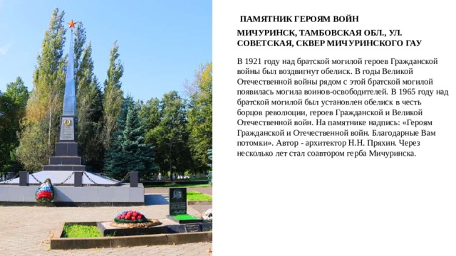 ПАМЯТНИК ГЕРОЯМ ВОЙН МИЧУРИНСК, ТАМБОВСКАЯ ОБЛ., УЛ. СОВЕТСКАЯ, СКВЕР МИЧУРИНСКОГО ГАУ В 1921 году над братской могилой героев Гражданской войны был воздвигнут обелиск. В годы Великой Отечественной войны рядом с этой братской могилой появилась могила воинов-освободителей. В 1965 году над братской могилой был установлен обелиск в честь борцов революции, героев Гражданской и Великой Отечественной войн. На памятнике надпись: «Героям Гражданской и Отечественной войн. Благодарные Вам потомки». Автор - архитектор Н.Н. Пряхин. Через несколько лет стал соавтором герба Мичуринска. 