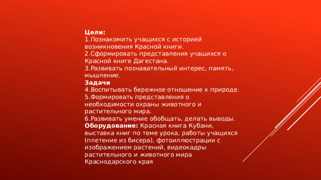 Цели: Познакомить учащихся с историей возникновения Красной книги. Сформировать представления учащихся о Красной книге Дагестана. Развивать познавательный интерес, память, мышление. Задачи Воспитывать бережное отношение к природе. Формировать представления о необходимости охраны животного и растительного мира. Развивать умение обобщать, делать выводы. Оборудование:  Красная книга Кубани, выставка книг по теме урока, работы учащихся (плетение из бисера), фотоиллюстрации с изображением растений, видеокадры растительного и животного мира Краснодарского края 