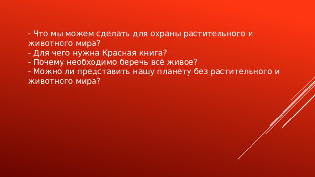 - Что мы можем сделать для охраны растительного и животного мира? - Для чего нужна Красная книга? - Почему необходимо беречь всё живое? - Можно ли представить нашу планету без растительного и животного мира? 
