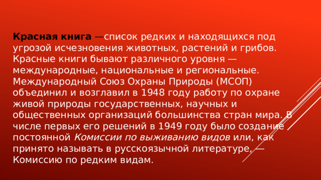 Красная книга — список редких и находящихся под угрозой исчезновения животных, растений и грибов. Красные книги бывают различного уровня — международные, национальные и региональные. Международный Союз Охраны Природы (МСОП) объединил и возглавил в 1948 году работу по охране живой природы государственных, научных и общественных организаций большинства стран мира. В числе первых его решений в 1949 году было создание постоянной Комиссии по выживанию видов или, как принято называть в русскоязычной литературе, — Комиссию по редким видам. 