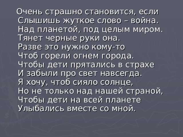  Очень страшно становится, если  Слышишь жуткое слово – война.  Над планетой, под целым миром.  Тянет черные руки она.  Разве это нужно кому-то  Чтоб горели огнем города.  Чтобы дети прятались в страхе  И забыли про свет навсегда.  Я хочу, чтоб сияло солнце,  Но не только над нашей страной,  Чтобы дети на всей планете  Улыбались вместе со мной. 