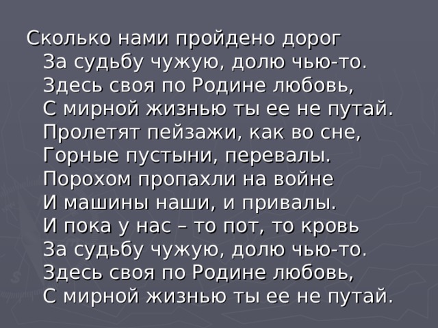 Сколько нами пройдено дорог  За судьбу чужую, долю чью-то.  Здесь своя по Родине любовь,  С мирной жизнью ты ее не путай.  Пролетят пейзажи, как во сне,  Горные пустыни, перевалы.  Порохом пропахли на войне  И машины наши, и привалы.  И пока у нас – то пот, то кровь  За судьбу чужую, долю чью-то.  Здесь своя по Родине любовь,  С мирной жизнью ты ее не путай. 