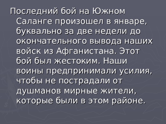 Последний бой на Южном Саланге произошел в январе, буквально за две недели до окончательного вывода наших войск из Афганистана. Этот бой был жестоким. Наши воины предпринимали усилия, чтобы не пострадали от душманов мирные жители, которые были в этом районе. 