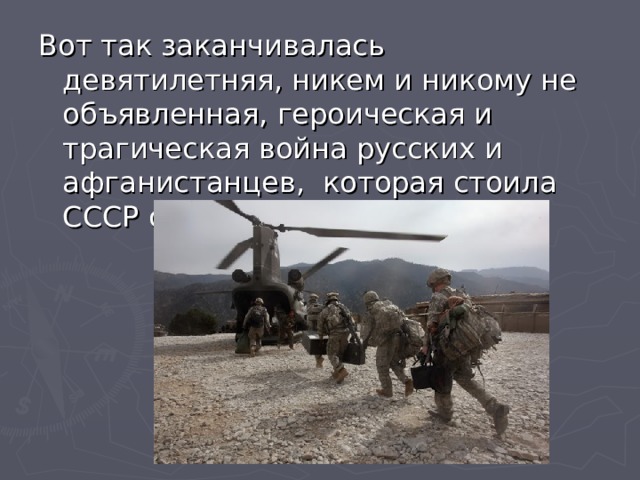 Вот так заканчивалась девятилетняя, никем и никому не объявленная, героическая и трагическая война русских и афганистанцев, которая стоила СССР около 15 тыс. человек. 