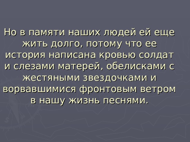 Но в памяти наших людей ей еще жить долго, потому что ее история написана кровью солдат и слезами матерей, обелисками с жестяными звездочками и ворвавшимися фронтовым ветром в нашу жизнь песнями.   