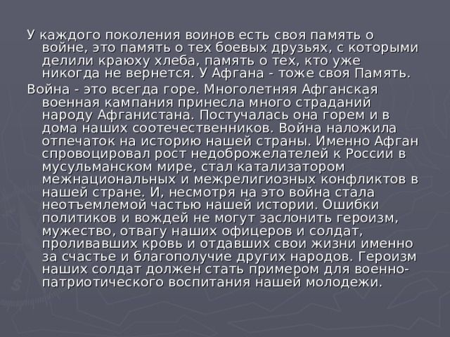 У каждого поколения воинов есть своя память о войне, это память о тех боевых друзьях, с которыми делили краюху хлеба, память о тех, кто уже никогда не вернется. У Афгана - тоже своя Память. Война - это всегда горе. Многолетняя Афганская военная кампания принесла много страданий народу Афганистана. Постучалась она горем и в дома наших соотечественников. Война наложила отпечаток на историю нашей страны. Именно Афган спровоцировал рост недоброжелателей к России в мусульманском мире, стал катализатором межнациональных и межрелигиозных конфликтов в нашей стране. И, несмотря на это война стала неотъемлемой частью нашей истории. Ошибки политиков и вождей не могут заслонить героизм, мужество, отвагу наших офицеров и солдат, проливавших кровь и отдавших свои жизни именно за счастье и благополучие других народов. Героизм наших солдат должен стать примером для военно-патриотического воспитания нашей молодежи. 