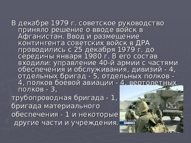 В декабре 1979 г. советское руководство приняло решение о вводе войск в Афганистан. Ввод и размещение контингента советских войск в ДРА проводились с 25 декабря 1979 г. до середины января 1980 г. В его состав входили: управление 40-й армии с частями обеспечения и обслуживания, дивизий - 4, отдельных бригад - 5, отдельных полков - 4, полков боевой авиации - 4, вертолетных полков - 3, трубопроводная бригада - 1, бригада материального обеспечения - 1 и некоторые  другие части и учреждения. 