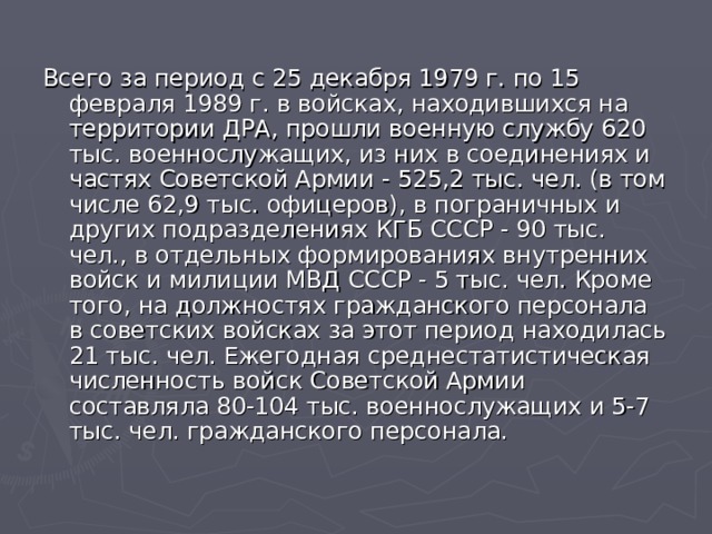 Всего за период с 25 декабря 1979 г. по 15 февраля 1989 г. в войсках, находившихся на территории ДРА, прошли военную службу 620 тыс. военнослужащих, из них в соединениях и частях Советской Армии - 525,2 тыс. чел. (в том числе 62,9 тыс. офицеров), в пограничных и других подразделениях КГБ СССР - 90 тыс. чел., в отдельных формированиях внутренних войск и милиции МВД СССР - 5 тыс. чел. Кроме того, на должностях гражданского персонала в советских войсках за этот период находилась 21 тыс. чел. Ежегодная среднестатистическая численность войск Советской Армии составляла 80-104 тыс. военнослужащих и 5-7 тыс. чел. гражданского персонала. 