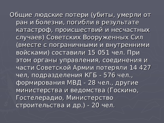 Общие людские потери (убиты, умерли от ран и болезни, погибли в результате катастроф, происшествий и несчастных случаев) Советских Вооруженных Сил (вместе с пограничными и внутренними войсками) составили 15 051 чел. При этом органы управления, соединения и части Советской Армии потеряли 14 427 чел, подразделения КГБ - 576 чел., формирования МВД - 28 чел., другие министерства и ведомства (Госкино, Гостелерадио, Министерство строительства и др.) - 20 чел. 