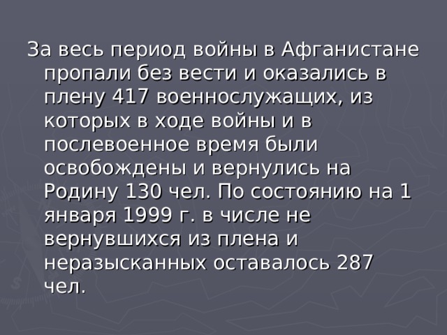 За весь период войны в Афганистане пропали без вести и оказались в плену 417 военнослужащих, из которых в ходе войны и в послевоенное время были освобождены и вернулись на Родину 130 чел. По состоянию на 1 января 1999 г. в числе не вернувшихся из плена и неразысканных оставалось 287 чел. 