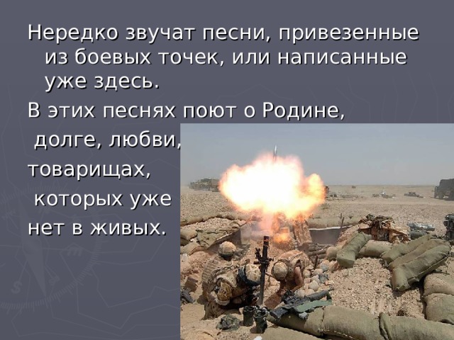 Нередко звучат песни, привезенные из боевых точек, или написанные уже здесь. В этих песнях поют о Родине,  долге, любви, товарищах,  которых уже нет в живых. 