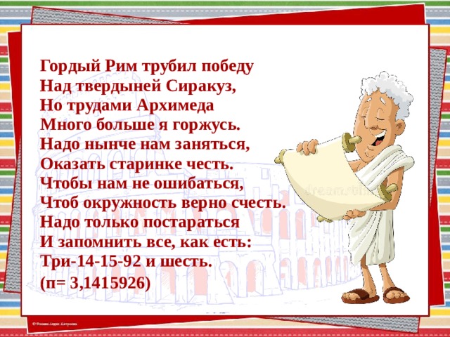 Гордый Рим трубил победу  Над твердыней Сиракуз,  Но трудами Архимеда  Много больше я горжусь.  Надо нынче нам заняться,  Оказать старинке честь.  Чтобы нам не ошибаться,  Чтоб окружность верно счесть.  Надо только постараться  И запомнить все, как есть:  Три-14-15-92 и шесть.  (п= 3,1415926) )  