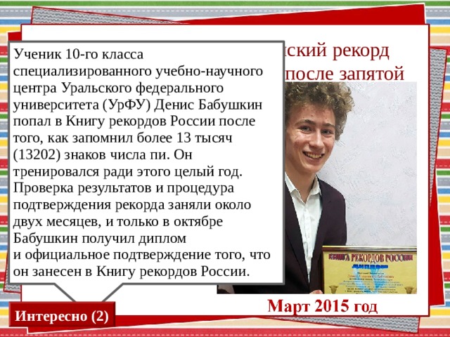 12. Кто поставил Российский рекорд по запоминанию знаков после запятой в числе π ? Ученик 10-го класса специализированного учебно-научного центра Уральского федерального университета (УрФУ) Денис Бабушкин попал в Книгу рекордов России после того, как запомнил более 13 тысяч (13202) знаков числа пи. Он тренировался ради этого целый год. Проверка результатов и процедура подтверждения рекорда заняли около двух месяцев, и только в октябре Бабушкин получил диплом и официальное подтверждение того, что он занесен в Книгу рекордов России . Н.Скрипка А.Беляев Д.Бабушкин Необходимо нажать на прямоугольник с фамилией Интересно (2) 13 