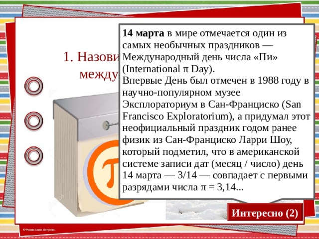 1. Назовите дату празднования международного дня числа «π» 14 марта в мире отмечается один из самых необычных праздников — Международный день числа «Пи» (International π Day). Впервые День был отмечен в 1988 году в научно-популярном музее Эксплораториум в Сан-Франциско (San Francisco Exploratorium), а придумал этот неофициальный праздник годом ранее физик из Сан-Франциско Ларри Шоу, который подметил, что в американской системе записи дат (месяц / число) день 14 марта — 3/14 — совпадает с первыми разрядами числа π = 3,14... Для визуализации ответа нажимаем на календарь Интересно (2)  