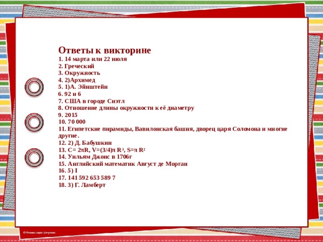 Ответы к викторине  1. 14 марта или 22 июля  2. Греческий  3. Окружность  4. 2)Архимед  5. 1)А. Эйнштейн  6. 92 и 6  7. США в городе Сиэтл  8. Отношение длины окружности к её диаметру  9. 2015  10. 70 000  11. Египетские пирамиды, Вавилонская башня, дворец царя Соломона и многие другие.  12. 2) Д. Бабушкин  13. С= 2πR, V=(3/4)π R 3 , S=π R 2  14. Уильям Джонс в 1706г  15. Английский математик Август де Морган  16. 5) I  17. 141 592 653 589 7  18. 3) Г. Ламберт 13 