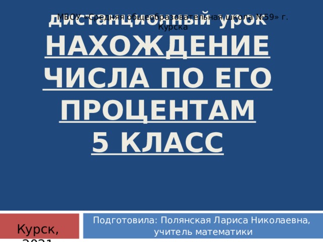 МБОУ «Средняя общеобразовательная школа №59» г. Курска дистанционный урок  НАХОЖДЕНИЕ ЧИСЛА ПО ЕГО ПРОЦЕНТАМ  5 КЛАСС Подготовила: Полянская Лариса Николаевна,  учитель математики Курск, 2021  