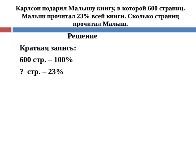  Карлсон подарил Малышу книгу, в которой 600 страниц. Малыш прочитал 23% всей книги. Сколько страниц прочитал Малыш.   Решение Краткая запись: 600 стр. – 100% ? стр. – 23%   