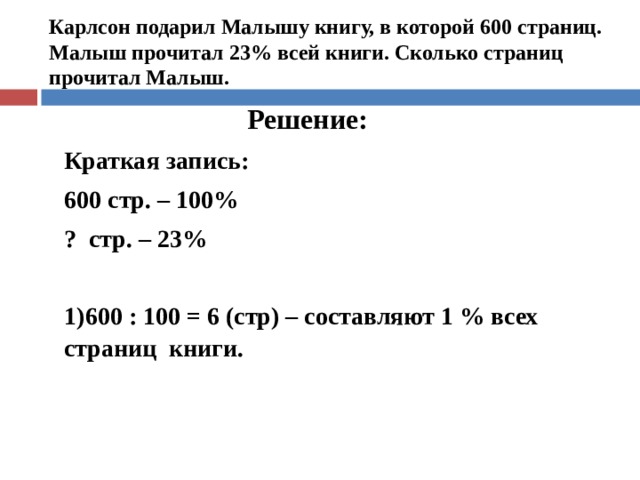 Карлсон подарил Малышу книгу, в которой 600 страниц. Малыш прочитал 23% всей книги. Сколько страниц прочитал Малыш.  Решение: Краткая запись: 600 стр. – 100% ? стр. – 23% 600 : 100 = 6 (стр) – составляют 1 % всех страниц книги.  