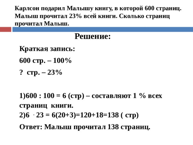 Карлсон подарил Малышу книгу, в которой 600 страниц. Малыш прочитал 23% всей книги. Сколько страниц прочитал Малыш.  Решение: Краткая запись: 600 стр. – 100% ? стр. – 23% 600 : 100 = 6 (стр) – составляют 1 % всех страниц книги. 6  .  23 = 6(20+3)=120+18=138 ( стр) Ответ: Малыш прочитал 138 страниц.  