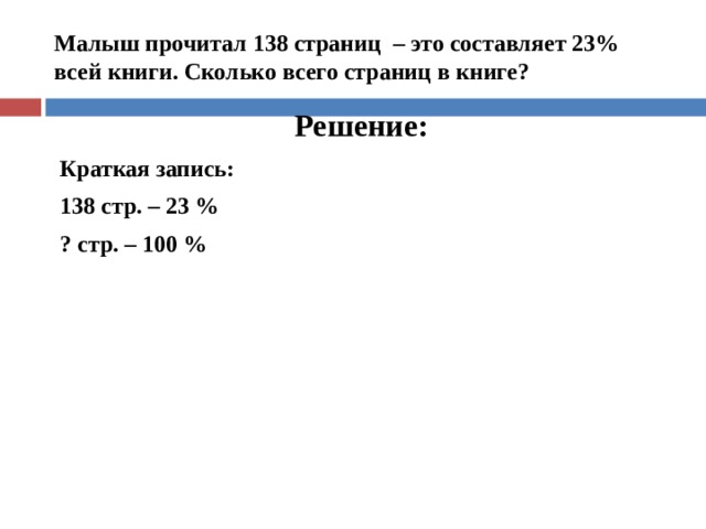  Малыш прочитал 138 страниц – это составляет 23% всей книги. Сколько всего страниц в книге?    Решение: Краткая запись: 138 стр. – 23 % ? стр. – 100 %   