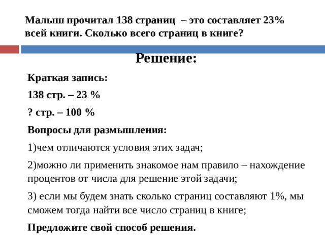  Малыш прочитал 138 страниц – это составляет 23% всей книги. Сколько всего страниц в книге?    Решение: Краткая запись: 138 стр. – 23 % ? стр. – 100 % Вопросы для размышления: чем отличаются условия этих задач; можно ли применить знакомое нам правило – нахождение процентов от числа для решение этой задачи;  если мы будем знать сколько страниц составляют 1%, мы сможем тогда найти все число страниц в книге; Предложите свой способ решения.    
