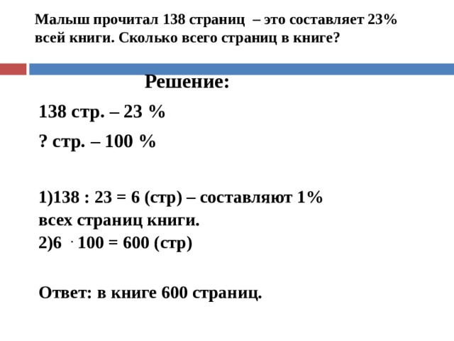 Малыш прочитал 138 страниц – это составляет 23% всей книги. Сколько всего страниц в книге?    Решение: 138 стр. – 23 % ? стр. – 100 % 138 : 23 = 6 (стр) – составляют 1% всех страниц книги. 6  .  100 = 600 (стр)  Ответ: в книге 600 страниц. 