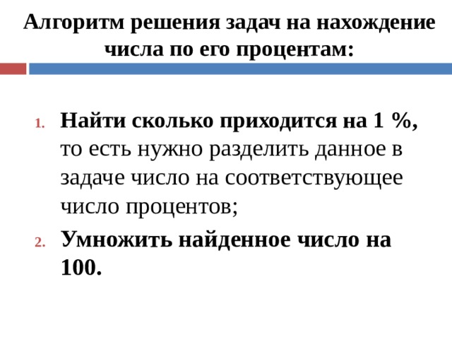 Алгоритм решения задач на нахождение числа по его процентам: Найти сколько приходится на 1 %, то есть нужно разделить данное в задаче число на соответствующее число процентов; Умножить найденное число на 100.  