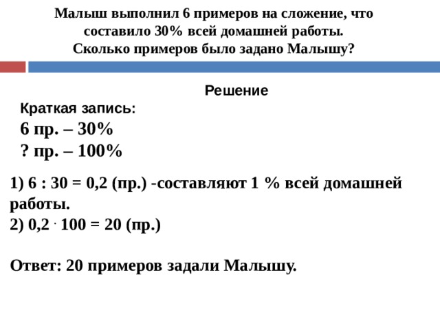 Малыш выполнил 6 примеров на сложение, что составило 30% всей домашней работы.  Сколько примеров было задано Малышу?     Решение Краткая запись: 6 пр. – 30% ? пр. – 100% 1) 6 : 30 = 0,2 (пр.) -составляют 1 % всей домашней работы. 2) 0,2 . 100 = 20 (пр.)  Ответ: 20 примеров задали Малышу. 
