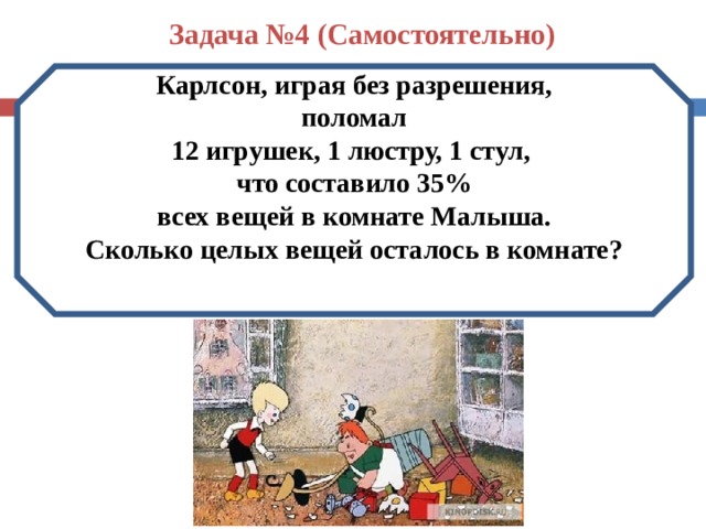 Задача №4 (Самостоятельно) Карлсон, играя без разрешения,  поломал 12 игрушек, 1 люстру, 1 стул, что составило 35%  всех вещей в комнате Малыша. Сколько целых вещей осталось в комнате? 